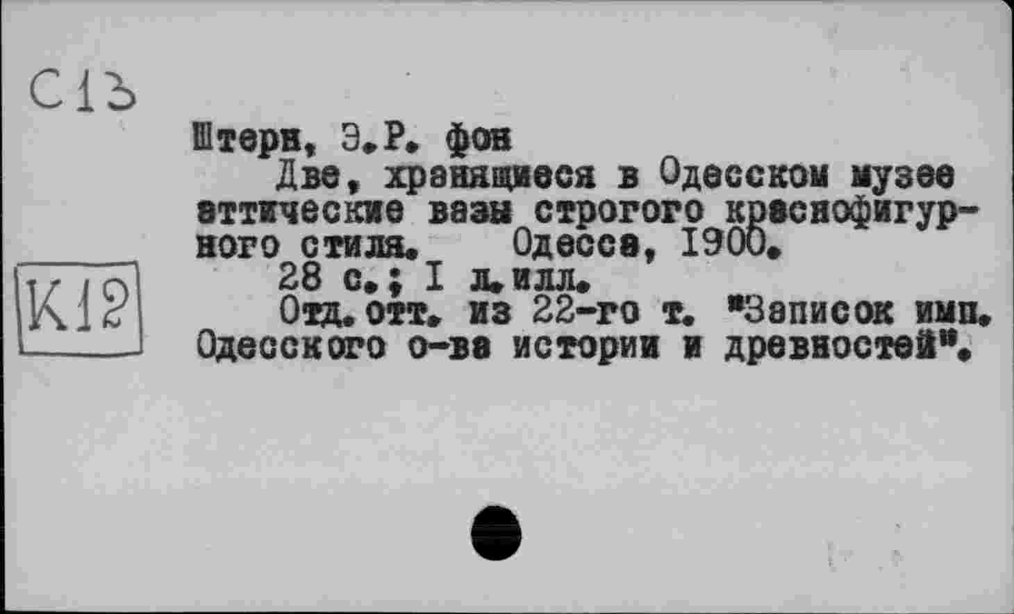 ﻿С1Ъ
Kl?
Штерн, Э.Р. фон
Две, хранящиеся в Одесском музее аттические вазы строгого краснофигурного стиля. Одесса, 1900.
28 с.; I л.илл.
Отд. отт. из 22-го т. *3аписок имп. Одесского о-ва истории и древностей”.